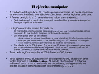 El ejército manipular
• A mediados del siglo IV a. C., con las guerras samnitas, se dobla el número
de efectivos, habiendo dos ejércitos consulares, de dos legiones cada una.
• A finales de siglo IV a. C. se realizó una reforma en el ejército:
– Se introdujeron los manípulos (manipuli), más flexibles y maniobrables que las
falanges hoplíticas anteriores.
• La legión manipular estaba formada por
– 30 manípulos, de 2 centurias cada uno (prio r y po ste rio r), comandadas por un
centurión. El manípulo lo dirigía el centurión más antiguo.
– Los manípulos eran de tres clases
• Hastati: ahora en primera línea (llevan el pilum o jabalina) 120 efectivos por manípulo.
• Principes, por detrás de los hastati, también con pilum . 120 efectivos por manípulo.
• Triarii (reserva), formada por veteranos. 60 efectivos por manípulo.
– Caballería: ala de 300 jinetes. Formada por 10 turm ae (turma en singular, que
era la unidad de caballería) de 30 jinetes, divididas en 3 escuadrones de 10
jinetes cada uno, a cuyo mando estaban los decuriones.
• Total de la legión manipular: 4.200 infantería+300 jinetes.
• Total ejército: 9.000 ciudadanos en dos legiones+9.000 aliados en otras
tantas legiones = 18.000 efectivos. Al mando el cónsul con 6 tribunos
militares (tribuni m ilitum ) en las de los ciudadanos; las legiones de los
aliados estaban comandadas por tres prefectos (prae fe cti).
 
