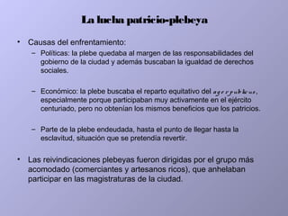 La lucha patricio-plebeya
• Causas del enfrentamiento:
– Políticas: la plebe quedaba al margen de las responsabilidades del
gobierno de la ciudad y además buscaban la igualdad de derechos
sociales.
– Económico: la plebe buscaba el reparto equitativo del ag e r publicus,
especialmente porque participaban muy activamente en el ejército
centuriado, pero no obtenían los mismos beneficios que los patricios.
– Parte de la plebe endeudada, hasta el punto de llegar hasta la
esclavitud, situación que se pretendía revertir.
• Las reivindicaciones plebeyas fueron dirigidas por el grupo más
acomodado (comerciantes y artesanos ricos), que anhelaban
participar en las magistraturas de la ciudad.
 