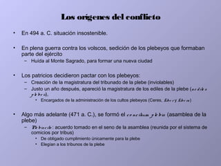 Los orígenes del conflicto
• En 494 a. C. situación insostenible.
• En plena guerra contra los volscos, sedición de los plebeyos que formaban
parte del ejército
– Huída al Monte Sagrado, para formar una nueva ciudad
• Los patricios decidieron pactar con los plebeyos:
– Creación de la magistratura del tribunado de la plebe (inviolables)
– Justo un año después, apareció la magistratura de los ediles de la plebe (ae dile s
ple be ii),
• Encargados de la administración de los cultos plebeyos (Ceres, Libe r y Libe ra)
• Algo más adelante (471 a. C.), se formó el co ncilium ple bis (asamblea de la
plebe)
– Ple biscito : acuerdo tomado en el seno de la asamblea (reunida por el sistema de
comicios por tribus)
• De obligado cumplimiento únicamente para la plebe
• Elegían a los tribunos de la plebe
 
