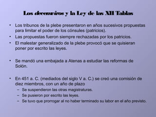 Los decemviros y la Ley de las XII Tablas
• Los tribunos de la plebe presentaron en años sucesivos propuestas
para limitar el poder de los cónsules (patricios).
• Las propuestas fueron siempre rechazadas por los patricios.
• El malestar generalizado de la plebe provocó que se quisieran
poner por escrito las leyes.
• Se mandó una embajada a Atenas a estudiar las reformas de
Solón.
• En 451 a. C. (mediados del siglo V a. C.) se creó una comisión de
diez miembros, con un año de plazo
– Se suspendieron las otras magistraturas.
– Se pusieron por escrito las leyes.
– Se tuvo que prorrogar al no haber terminado su labor en el año previsto.
 