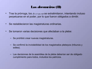 Los decemviros (II)
• Tras la prórroga, los de ce m viri se extralimitaron, intentando incluso
perpetuarse en el poder, por lo que fueron obligados a dimitir.
• Se restablecieron las magistraturas ordinarias.
• Se tomaron varias decisiones que afectaban a la plebe:
– Se prohibió crear nuevas magistraturas.
– Se confirmó la inviolabilidad de los magistrados plebeyos (tribunos y
ediles).
– Las decisiones de la asamblea de la plebe deberían ser de obligado
cumplimiento para todos, incluidos los patricios.
 