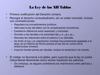 La Ley de las XII Tablas
• Primera codificación del Derecho romano.
• Recogía el derecho consuetudinario, sin un orden concreto, incluso
con contradicciones:
– Regulaba los procedimientos jurídicos.
– Alternaba la ley del talión con la compensación económica.
– Establecía diferencia entre asesinato y homicidio.
– Sometía a las familias a la autoridad del pate r fam ilias.
– Marcaba las relaciones entre el patrono y su clientela.
– Se limitó el lujo y la ostentación (medida frecuentemente legislada a lo
largo de la Historia de Roma porque el lujo iba en contra de la
idiosincrasia romana).
– Imponía fuertes penas por deudas, incluso la esclavitud o la muerte.
• El código no favorecía a la plebe, pero suponía que la ley no podía
interpretarse libremente como venían haciendo los patricios.
– Sin embargo, se seguían prohibiendo los matrimonios entre patricios y
plebeyos.
 