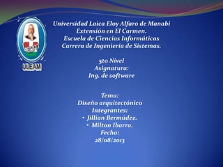 Universidad Laica Eloy Alfaro de Manabí
Extensión en El Carmen.
Escuela de Ciencias Informáticas
Carrera de Ingeniería de Sistemas.
5to Nivel
Asignatura:
Ing. de software
Tema:
Diseño arquitectónico
Integrantes:
• Jillian Bermúdez.
• Milton Ibarra.
Fecha:
28/08/2013
 