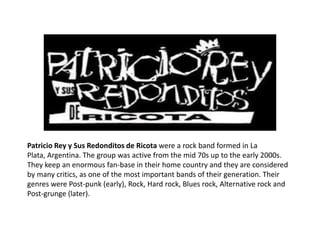 Patricio Rey y Sus Redonditos de Ricota were a rock band formed in La
Plata, Argentina. The group was active from the mid 70s up to the early 2000s.
They keep an enormous fan-base in their home country and they are considered
by many critics, as one of the most important bands of their generation. Their
genres were Post-punk (early), Rock, Hard rock, Blues rock, Alternative rock and
Post-grunge (later).
 