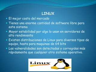 LINUX
 El mejor costo del mercado
 Tienes una enorme cantidad de software libre para
este sistema
 Mayor estabilidad por algo lo usan en servidores de
alto rendimiento
 Existen distribuciones de Linux para diversos tipos de
equipo, hasta para maquinas de 64 bits
 Las vulneralidades son detectadas y corregidas más
rápidamente que cualquier otro sistema operativo.
 