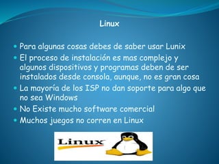 Linux
 Para algunas cosas debes de saber usar Lunix
 El proceso de instalación es mas complejo y
algunos dispositivos y programas deben de ser
instalados desde consola, aunque, no es gran cosa
 La mayoría de los ISP no dan soporte para algo que
no sea Windows
 No Existe mucho software comercial
 Muchos juegos no corren en Linux
 