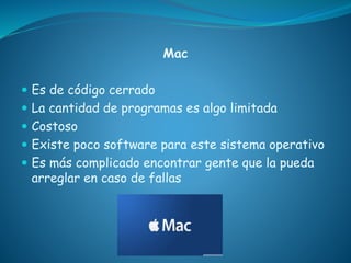 Mac
 Es de código cerrado
 La cantidad de programas es algo limitada
 Costoso
 Existe poco software para este sistema operativo
 Es más complicado encontrar gente que la pueda
arreglar en caso de fallas
 
