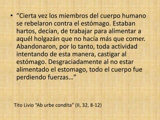 Tito Livio “Ab urbe condita” (II, 32, 8-12)
• “Cierta vez los miembros del cuerpo humano
se rebelaron contra el estómago. Estaban
hartos, decían, de trabajar para alimentar a
aquél holgazán que no hacía más que comer.
Abandonaron, por lo tanto, toda actividad
intentando de esta manera, castigar al
estómago. Desgraciadamente al no estar
alimentado el estomago, todo el cuerpo fue
perdiendo fuerzas…”
 