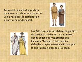 Para que la sociedad se pudiera
mantener en pie y crecer como lo
venia haciendo, la participación
plebeya era fundamental.
Los Patricios cedieron el derecho político
de participar mediante una asamblea
donde eligen dos magistrados que
llamaron “Tribunos”, éstos debían
defender a la plebe frente al Estado por
lo que tuvieron lugar en el Senado.
 