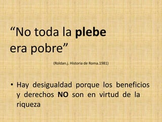 “No toda la plebe
era pobre”
(Roldan.j. Historia de Roma.1981)
• Hay desigualdad porque los beneficios
y derechos NO son en virtud de la
riqueza
 