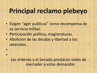 Principal reclamo plebeyo
• Exigen “ager publicus” como recompensa de
su servicio militar.
• Participación política, magistraturas.
• Abolición de las deudas y libertad a los
retenidos.
•
•
Las órdenes y el Senado prestaron oídos de
mercader a estas demandas
 