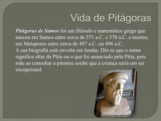    Pitágoras de Samos foi um filósofo e matemático grego que
    nasceu em Samos entre cerca de 571 a.C. e 570 a.C. e morreu
    em Metaponto entre cerca de 497 a.C. ou 496 a.C.
    A sua biografia está envolta em lendas. Diz-se que o nome
    significa altar da Pítia ou o que foi anunciado pela Pítia, pois
    mãe ao consultar a pitonisa soube que a criança seria um ser
    excepcional.
 