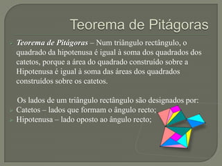    Teorema de Pitágoras – Num triângulo rectângulo, o
    quadrado da hipotenusa é igual à soma dos quadrados dos
    catetos, porque a área do quadrado construído sobre a
    Hipotenusa é igual à soma das áreas dos quadrados
    construídos sobre os catetos.

    Os lados de um triângulo rectângulo são designados por:
   Catetos – lados que formam o ângulo recto;
   Hipotenusa – lado oposto ao ângulo recto;
 