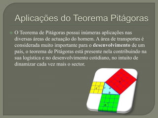    O Teorema de Pitágoras possui inúmeras aplicações nas
    diversas áreas de actuação do homem. A área de transportes é
    considerada muito importante para o desenvolvimento de um
    país, o teorema de Pitágoras está presente nela contribuindo na
    sua logística e no desenvolvimento cotidiano, no intuito de
    dinamizar cada vez mais o sector.
 
