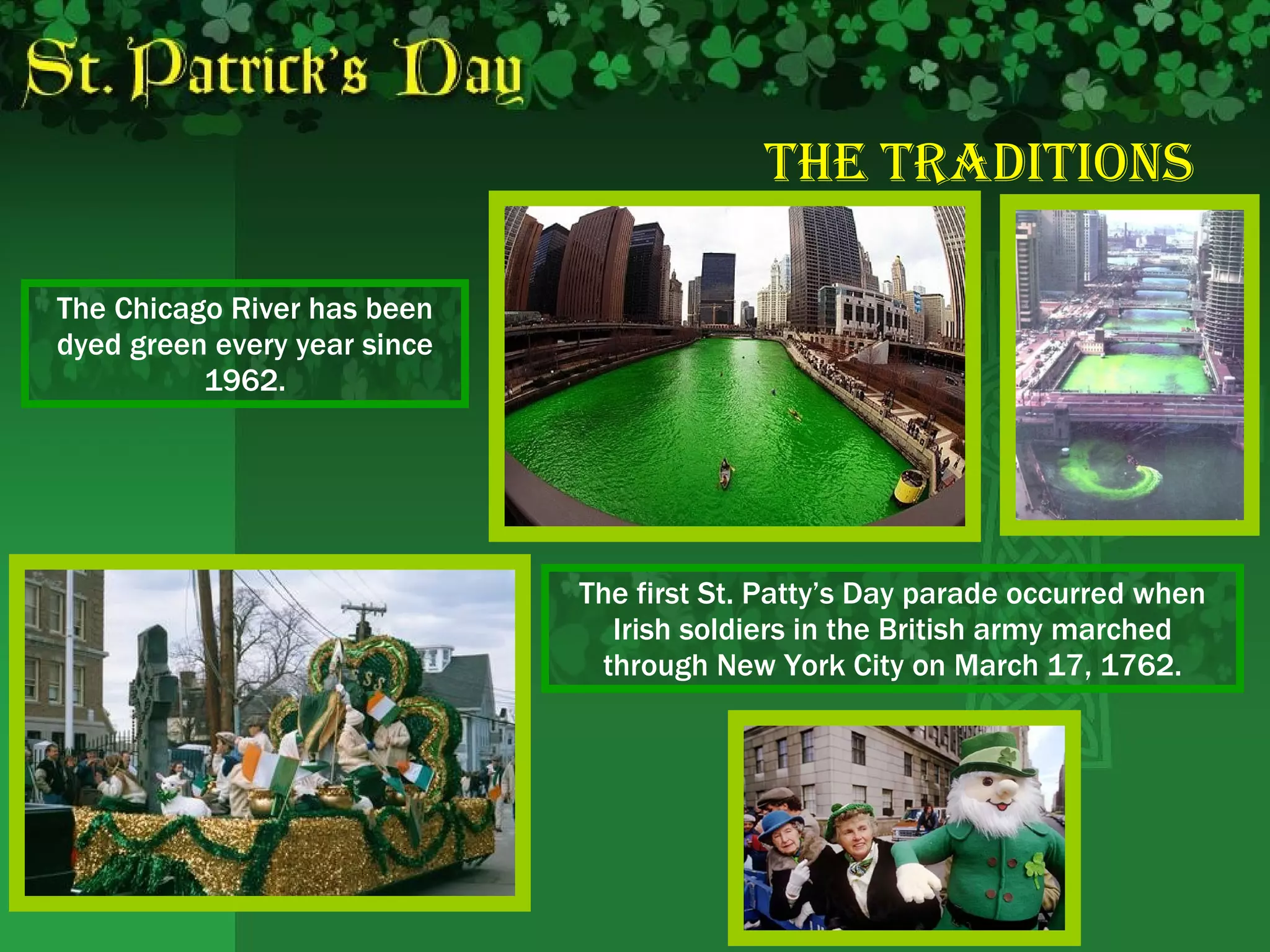 The   Traditions The Chicago River has been dyed green every year since 1962. The first St. Patty’s Day parade occurred when Irish soldiers in the British army marched through New York City on March 17, 1762. 