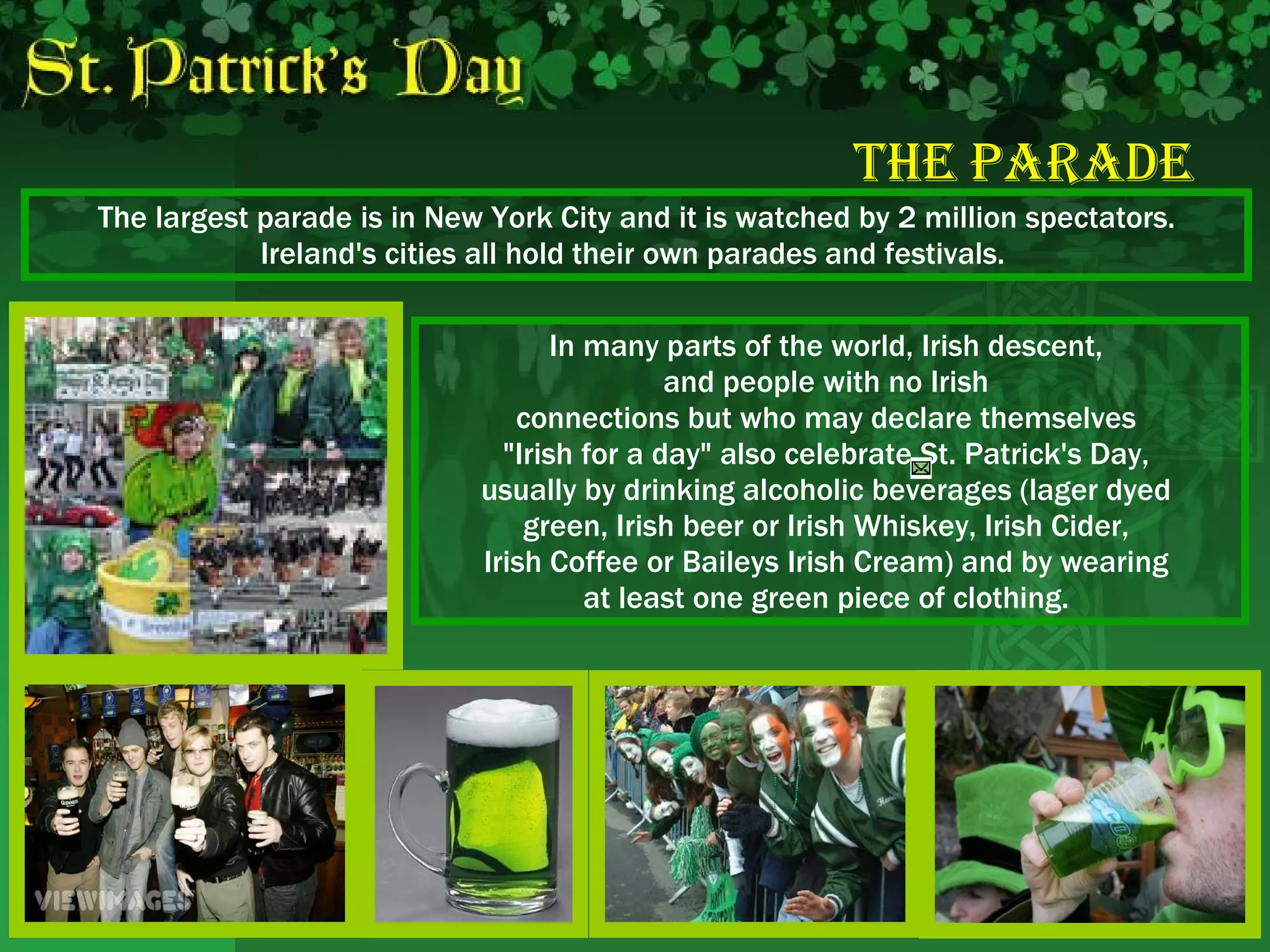 The   Parade The largest parade is in New York City and it is watched by 2 million spectators. Ireland's cities all hold their own parades and festivals.  In many parts of the world, Irish descent,  and people with no Irish  connections but who may declare themselves  "Irish for a day" also celebrate St. Patrick's Day,  usually by drinking alcoholic beverages (lager dyed  green, Irish beer or Irish Whiskey, Irish Cider,  Irish Coffee or Baileys Irish Cream) and by wearing  at least one green piece of clothing.  