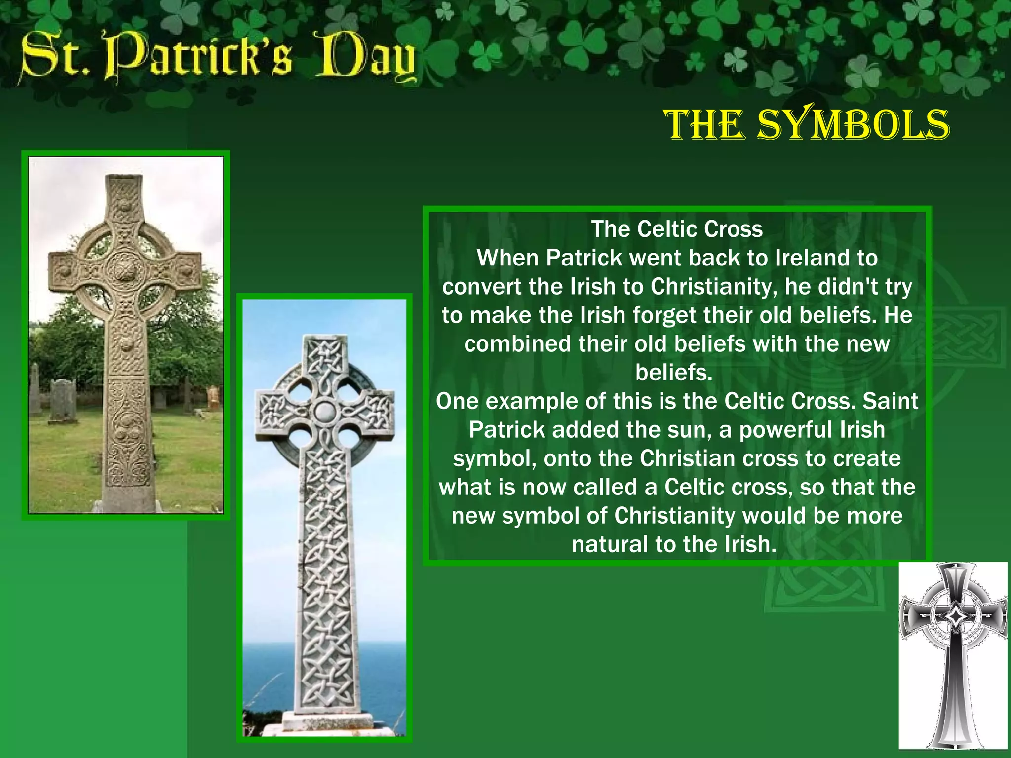 The Symbols The Celtic Cross When Patrick went back to Ireland to convert the Irish to Christianity, he didn't try to make the Irish forget their old beliefs. He combined their old beliefs with the new beliefs.  One example of this is the Celtic Cross. Saint Patrick added the sun, a powerful Irish symbol, onto the Christian cross to create what is now called a Celtic cross, so that the new symbol of Christianity would be more natural to the Irish.  