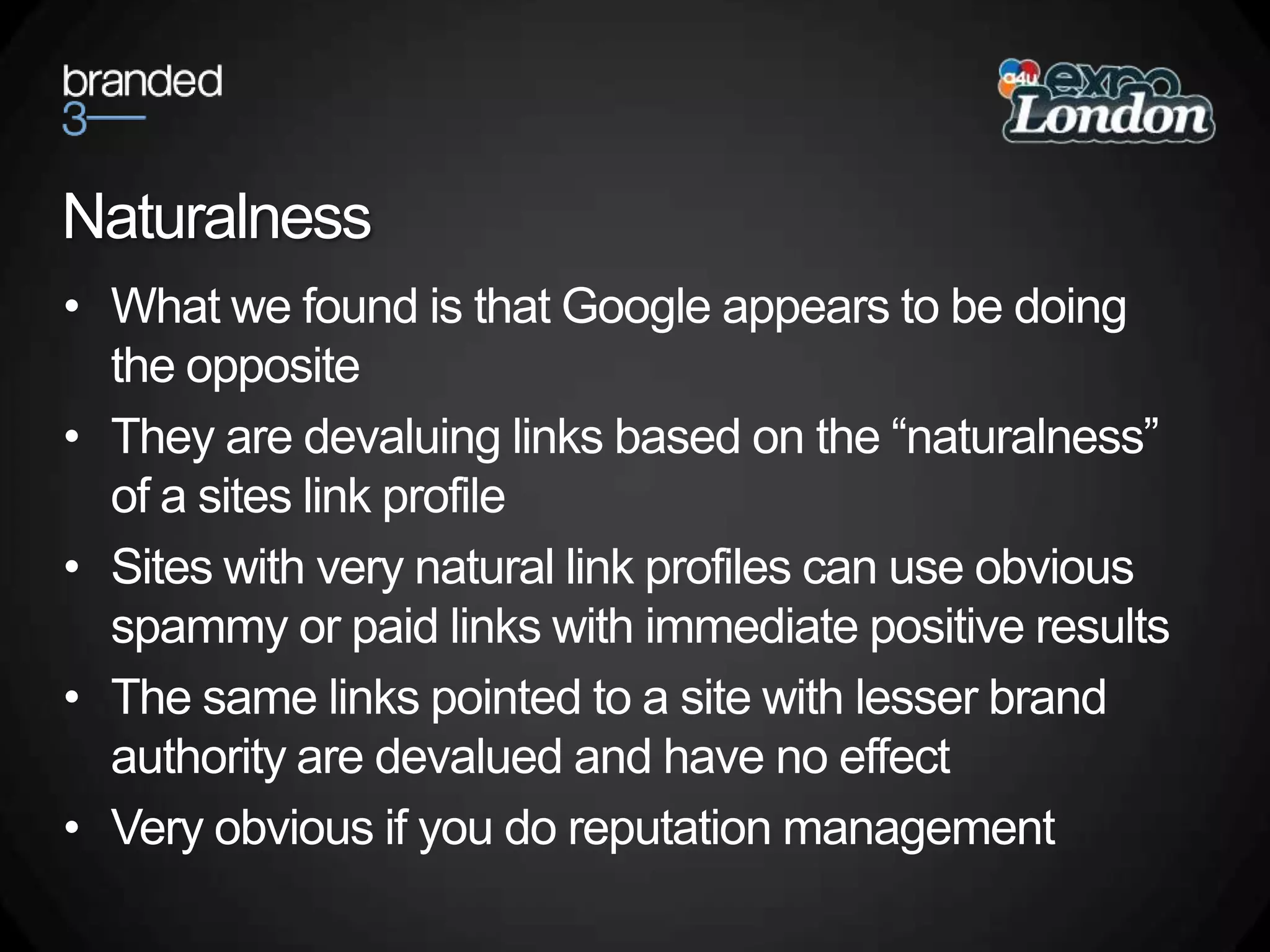 NaturalnessWhat we found is that Google appears to be doing the oppositeThey are devaluing links based on the “naturalness” of a sites link profileSites with very natural link profiles can use obvious spammy or paid links with immediate positive resultsThe same links pointed to a site with lesser brand authority are devalued and have no effectVery obvious if you do reputation management