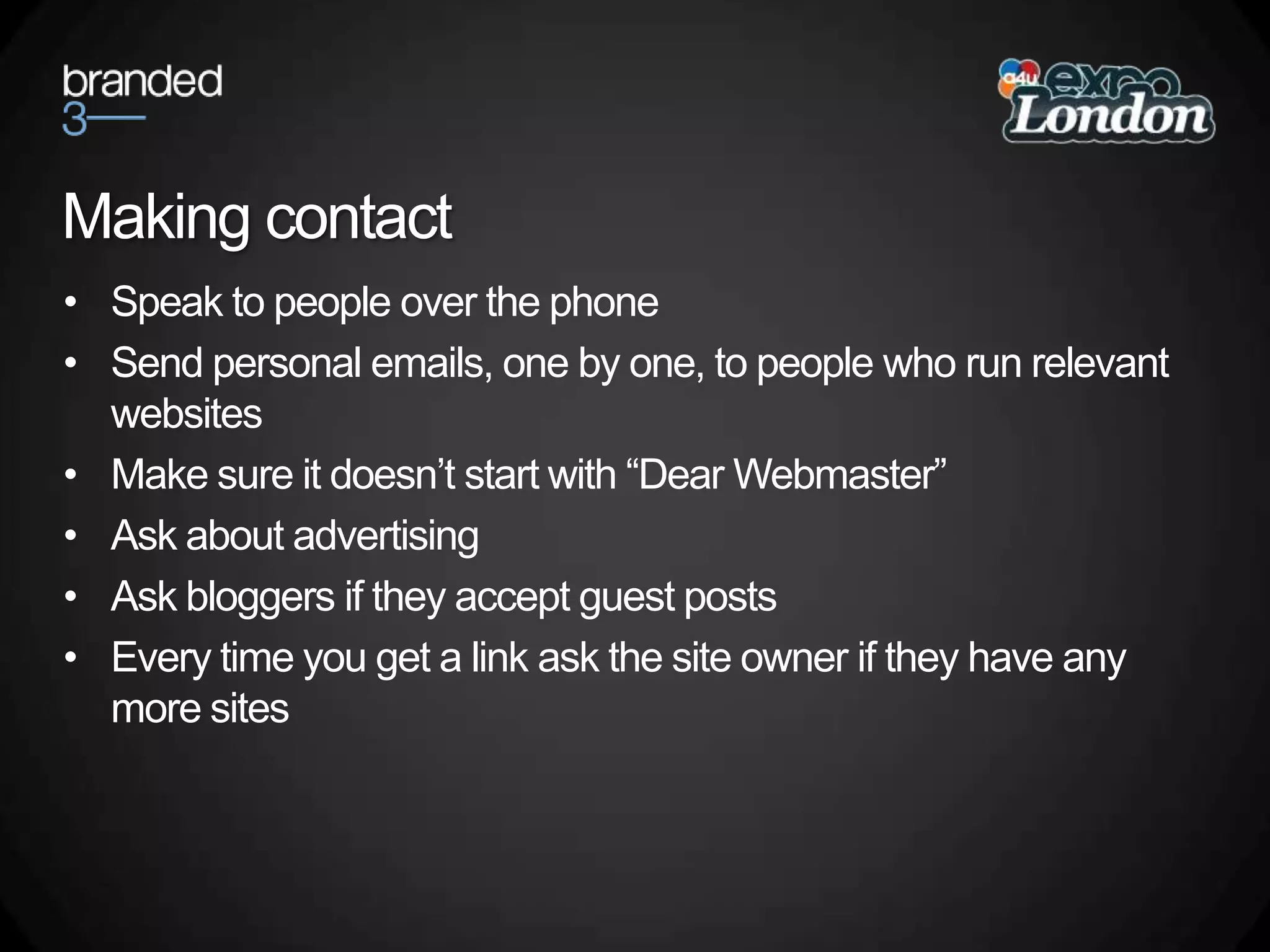 Making contactSpeak to people over the phoneSend personal emails, one by one, to people who run relevant websitesMake sure it doesn’t start with “Dear Webmaster”Ask about advertisingAsk bloggers if they accept guest postsEvery time you get a link ask the site owner if they have any more sites
