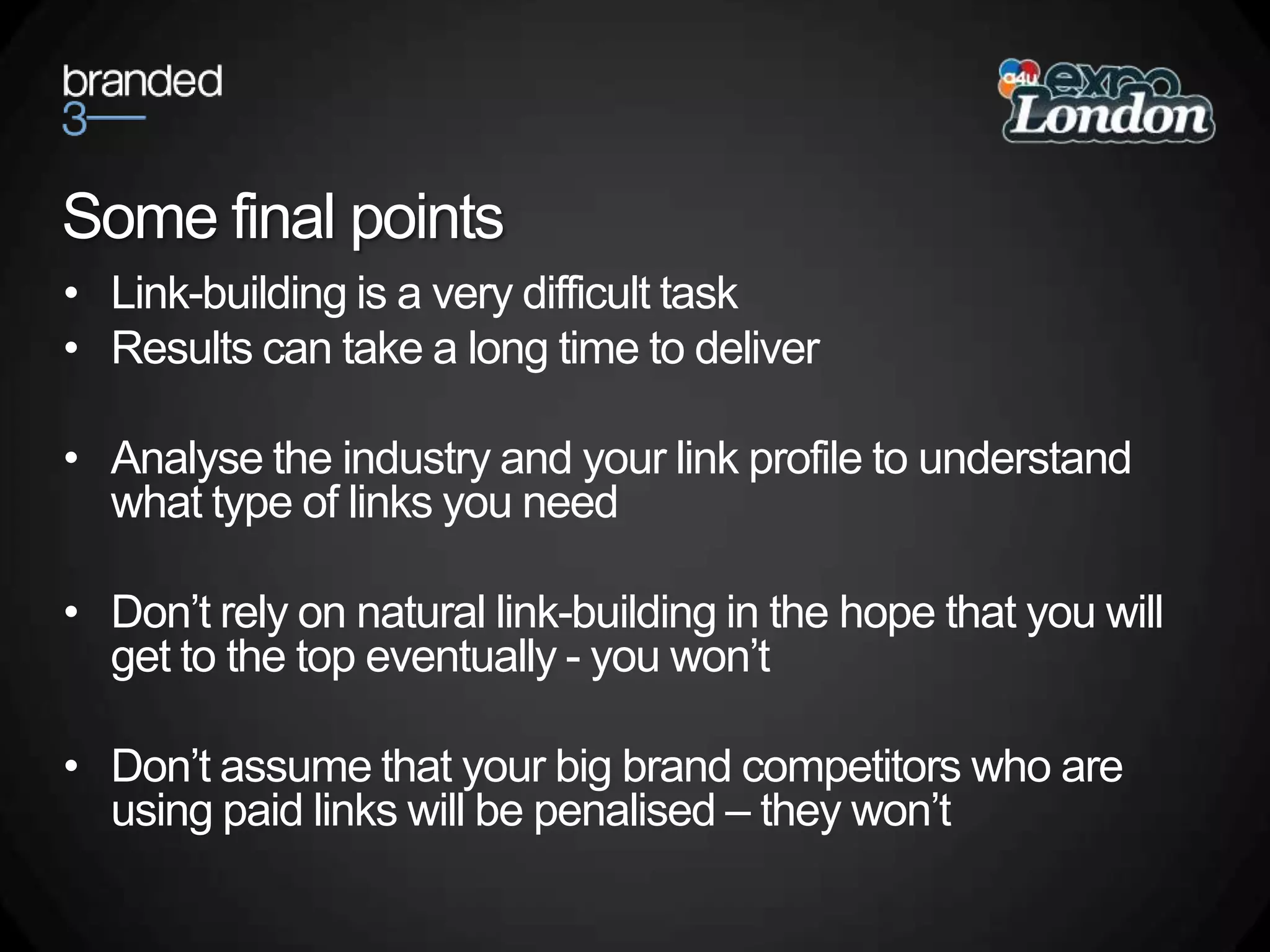 Some final pointsLink-building is a very difficult taskResults can take a long time to deliverAnalyse the industry and your link profile to understand what type of links you needDon’t rely on natural link-building in the hope that you will get to the top eventually - you won’tDon’t assume that your big brand competitors who are using paid links will be penalised – they won’t