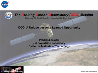 The Orbiting Carbon Observatory (OCO) Mission
      Watching The Earth Breathe…Mapping CO2 From Space.



  OCO: A Unique Lessons Learned Opportunity



                  Patrick J. Guske
             Jet Propulsion Laboratory
         California Institute of Technology




                                                           Used with Permission
 