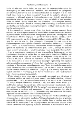 Psychoanalysis and discourse 6 
levels. Pursuing that insight further, we may recall the philological observation that 
etymologically the terms ‘translation,’ ‘metaphor,’ and ‘transference’ are synonymous; 
said otherwise, transference is an unconscious translation and metaphor, or as the early 
Freud would have it, ‘a false connection.’ Since all the patient’s utterances are 
proximately or ultimately related to this transference, we may logically conclude that, 
operationally speaking, psychoanalytic treatment is truly a semiotics of approximations, 
indeed derivations, orbiting around that false connection. Since ambiguous meaning 
characterizes the analytic patient in his talking and his listening, no wonder Winnicott 
said that he never had a patient (counting Guntrip) who could give back exactly what he 
heard as an interpretation. 
It is worthwhile to elaborate some of the ideas in the previous paragraph. Freud 
observed that hysterical phantasies can be translated into the motor sphere and portrayed 
in pantomime (S.E. 9:229); the dreams and hysterical phobias of a certain patient were 
translations into different languages of a psychic reaction to the same idea (S.E. 4:259– 
260); screen memories are also to be accounted as translations (S.E. 3:321). Avoiding a 
word for word or sign for sign equivalence, dream-work does not preserve the 
distinctions proper to the original text but rather translates into another script or language 
(S.E. 15:172–173), or more accurately, translates into picture writing (S.E. 15:229); the 
symbols in dreamwork are ‘stable translations’ (S.E. 15:151). Although the manifest 
dream is mostly a translation of latent thoughts into visual frames (S.E. 18:242; 20:43– 
44), yet in order to avoid reductionism it must be remembered that dreams are not just 
translations of thoughts into archaic form but also represent allocations of libidinal and 
object cathexes which might be forced into the background during waking life (S.E. 
16:457; cf. 18:230). In Letters 46 and 52 to Fliess (cf. also S.E. 23:96), Freud conceives 
of the individual as a series of ‘successive transcripts’ representing ‘the psychical 
achievement of successive epochs of life. At the frontier between any two such epochs a 
translation of the psychical material must take place.’ But a pathological reaction, writes 
Freud, may interrupt this developmental continuity; that reaction of ‘failure of translation 
is what we know clinically as “repression”’ (Origins, p. 175; actually ‘repression,’ the 
English equivalent of Verdrängung, is not the best rendition of the term Freud employed 
here—Versagung, countersaying, denial). 
If the patient to some extent can be psychically represented as a vicissitude of 
translations, and here we recall the hysteric suddenly turned obsessional as a bilingual 
document (S.E. 12:319), so the complementary role of the analyst is that of translator. 
The analyst interprets or translates dreams (S.E. 9:60, 110) into a rational process (S.E. 
22:220); this includes the present tense of the manifest dream being translated into a 
wish, into an ‘I should like’ (S.E. 15:129). The analyst’s more general aim is to effect via 
his translations a translation and transposition of what is unconscious into what is 
conscious (S.E. 14:166; 16:435; 23:159, 286) and verbally conscious at that, for thinking 
in pictures is a very incomplete form of becoming conscious. 
Freud’s contribution is especially outstanding with respect to Jakobson’s third category 
of inter-medium or intersemiotic translation. While ample attention has been given to the 
endopsychic semiotics of the rebus used by the manifest dream to translate some verbal 
material of the latent dream, 3 no unifying treatment has ever been accorded to the 
various externalized and physically expressed translations of verbal material that is a 
 