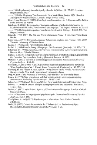 Psychoanalysis and discourse 12 
——(1941) Psychoanalysis and telepathy. Standard Edition , 18:177–193. London: 
Hogarth Press, 1955. 
——(1950) The Origins of Psychoanalysis. New York: Basic Books, 1954 [Aus den 
Anfängen der Psychoanalyse. London: Imago Books, 1950]. 
Gear, C. and Liendo, E. (1975) Sémiologie psychanalytique , tr. D.Glauser and M.Tulien. 
Paris: Editions de Minuit. 
Jakobson, R. (1966) Two aspects of language and types of aphasic disturbances. In: 
R.Jakobson and M.Halle, Fundamentals of Language. The Hague: Mouton, pp. 55–82. 
——(1971) On linguistic aspects of translation. In: Selected Writings , 2: 260–266. The 
Hague: Mouton. 
Jones, E. (1953–1957) The Life and Works of Sigmund Freud , 3 vols. New York: Basic 
Books. 
Knowlson, J. (1975) Universal Language Schemes in England and France: 1600–1800. 
Toronto: University of Toronto Press. 
Lacan, J. (1966) Ecrits. Paris: Editions du Seuil. 
Laffal, J. (1969) Freud’s theory of language. Psychoanalytic Quarterly , 33: 157–175. 
Liberman, D. (1970) Lingüística, interracción, communicativa y proceso psicoanalítica. 
Buenos Aires: Editorial Galerna. 
Liendo, E. (1979) Metapsychology as a semiotic model. Unpublished paper, presented to 
the Canadian Psychoanalytic Society (Toronto), January 10, 1979. 
Mahony, P. (1977) Towards a formalist approach to dreams. International Review of 
Psycho-Analysis , 4:83–98. 
Nicolaïdis, N. and Cornu, F. (1976)) Etude du signifiant psychanlytique a travers les 
‘Cinq Psychanalyses’ de S. Freud. Revue Française de Psychanalyse , 40:325–350. 
Nunberg, H. and Federn, E. (eds.) (1906–1915) Minutes of the Vienna Psychoanalytic 
Society , 4 vols. New York: International Universities Press. 
Ong, W. (1967) The Presence of the Word. New Haven: Yale University Press. 
Rosen, V. (1970) Sign phenotnena and their relationship to unconscious meaning. 
International Journal of Psycho-Analysis , 50:197–207. 
Schur, M. (1972) Freud: Living and Dying. New York: International Universities Press. 
Sebeok, I. (1975) Six species of signs: some propositions and structures. Semiotica , 
13:233–260. 
Steiner, G. (1975) After Babel: Aspects of Translation and Language. London: Oxford 
University Press. 
——(1976) A note on language and psychoanalysis. International Review of Psycho- 
Analysis , 3:253–258. 
Verdiglione, A. (ed.) (1975) Psychanalyse et sémiotique. Paris: Union Générale 
d’Editions. 
Wells, R. (1977) Criteria for semiosis. In: T.Sebeok (ed.) A Perfusion of Signs. 
Bloomington, Indiana: Indiana University Press, pp. 1–21. 
 