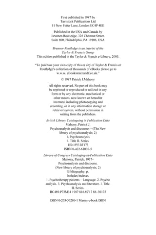 First published in 1987 by 
Tavistock Publications Ltd 
11 New Fetter Lane, London EC4P 4EE 
Published in the USA and Canada by 
Brunner-Routledge, 325 Chestnut Street, 
Suite 800, Philadelphia, PA 19106, USA 
Brunner-Routledge is an imprint of the 
Taylor & Francis Group 
This edition published in the Taylor & Francis e-Library, 2005. 
“To purchase your own copy of this or any of Taylor & Francis or 
Routledge's collection of thousands of eBooks please go to 
w.w.w. eBookstore.tandf.co.uk.” 
© 1987 Patrick J.Mahony 
All rights reserved. No part of this book may 
be reprinted or reproduced or utilized in any 
form or by any electronic, mechanical or 
other means, now known or hereafter 
invented, including photocopying and 
recording, or in any information storage or 
retrieval system, without permission in 
writing from the publishers. 
British Library Cataloguing in Publication Data 
Mahony, Patrick J. 
Psychoanalysis and discourse.—(The New 
library of psychoanalysis; 2) 
1. Psychoanalysis 
I. Title II. Series 
150.19′5 BF173 
ISBN 0-422-61030-5 
Library of Congress Cataloging-in-Publication Data 
Mahony, Patrick, 1937– 
Psychoanalysis and discourse. 
(New library of psychoanalysis; 2) 
Bibliography: p. 
Includes indexes. 
1. Psychotherapy patients—Language. 2. Psycho 
analysis. 3. Psychoanalysis and literature. I. Title. 
II. Series. 
RC489.P73M34 1987 616.89′17 86–30175 
ISBN 0-203-36286-1 Master e-book ISBN 
 