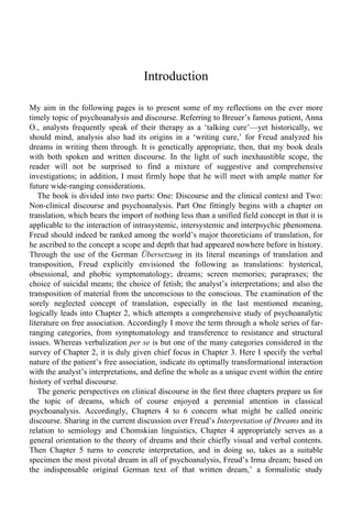 Introduction 
My aim in the following pages is to present some of my reflections on the ever more 
timely topic of psychoanalysis and discourse. Referring to Breuer’s famous patient, Anna 
O., analysts frequently speak of their therapy as a ‘talking cure’—yet historically, we 
should mind, analysis also had its origins in a ‘writing cure,’ for Freud analyzed his 
dreams in writing them through. It is genetically appropriate, then, that my book deals 
with both spoken and written discourse. In the light of such inexhaustible scope, the 
reader will not be surprised to find a mixture of suggestive and comprehensive 
investigations; in addition, I must firmly hope that he will meet with ample matter for 
future wide-ranging considerations. 
The book is divided into two parts: One: Discourse and the clinical context and Two: 
Non-clinical discourse and psychoanalysis. Part One fittingly begins with a chapter on 
translation, which bears the import of nothing less than a unified field concept in that it is 
applicable to the interaction of intrasystemic, intersystemic and interpsychic phenomena. 
Freud should indeed be ranked among the world’s major theoreticians of translation, for 
he ascribed to the concept a scope and depth that had appeared nowhere before in history. 
Through the use of the German Übersetzung in its literal meanings of translation and 
transposition, Freud explicitly envisioned the following as translations: hysterical, 
obsessional, and phobic symptomatology; dreams; screen memories; parapraxes; the 
choice of suicidal means; the choice of fetish; the analyst’s interpretations; and also the 
transposition of material from the unconscious to the conscious. The examination of the 
sorely neglected concept of translation, especially in the last mentioned meaning, 
logically leads into Chapter 2, which attempts a comprehensive study of psychoanalytic 
literature on free association. Accordingly I move the term through a whole series of far-ranging 
categories, from symptomatology and transference to resistance and structural 
issues. Whereas verbalization per se is but one of the many categories considered in the 
survey of Chapter 2, it is duly given chief focus in Chapter 3. Here I specify the verbal 
nature of the patient’s free association, indicate its optimally transformational interaction 
with the analyst’s interpretations, and define the whole as a unique event within the entire 
history of verbal discourse. 
The generic perspectives on clinical discourse in the first three chapters prepare us for 
the topic of dreams, which of course enjoyed a perennial attention in classical 
psychoanalysis. Accordingly, Chapters 4 to 6 concern what might be called oneiric 
discourse. Sharing in the current discussion over Freud’s Interpretation of Dreams and its 
relation to semiology and Chomskian linguistics, Chapter 4 appropriately serves as a 
general orientation to the theory of dreams and their chiefly visual and verbal contents. 
Then Chapter 5 turns to concrete interpretation, and in doing so, takes as a suitable 
specimen the most pivotal dream in all of psychoanalysis, Freud’s Irma dream; based on 
the indispensable original German text of that written dream,’ a formalistic study 
 