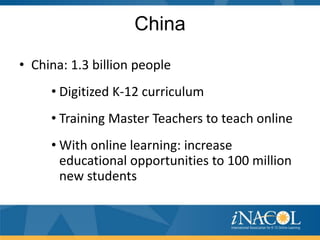 China
• China: 1.3 billion people
     • Digitized K-12 curriculum
     • Training Master Teachers to teach online
     • With online learning: increase
       educational opportunities to 100 million
       new students
 
