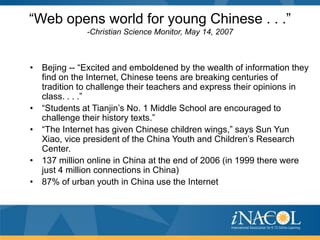 “Web opens world for young Chinese . . .”
              -Christian Science Monitor, May 14, 2007



• Bejing -- “Excited and emboldened by the wealth of information they
  find on the Internet, Chinese teens are breaking centuries of
  tradition to challenge their teachers and express their opinions in
  class. . . .”
• “Students at Tianjin’s No. 1 Middle School are encouraged to
  challenge their history texts.”
• “The Internet has given Chinese children wings,” says Sun Yun
  Xiao, vice president of the China Youth and Children’s Research
  Center.
• 137 million online in China at the end of 2006 (in 1999 there were
  just 4 million connections in China)
• 87% of urban youth in China use the Internet
 