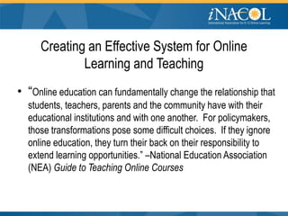 Creating an Effective System for Online
             Learning and Teaching
• “Online education can fundamentally change the relationship that
  students, teachers, parents and the community have with their
  educational institutions and with one another. For policymakers,
  those transformations pose some difficult choices. If they ignore
  online education, they turn their back on their responsibility to
  extend learning opportunities.” –National Education Association
  (NEA) Guide to Teaching Online Courses
 
