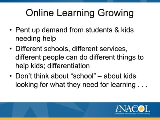 Online Learning Growing
• Pent up demand from students & kids
  needing help
• Different schools, different services,
  different people can do different things to
  help kids; differentiation
• Don’t think about “school” – about kids
  looking for what they need for learning . . .
 