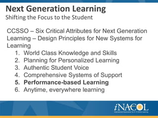Next Generation Learning
Shifting the Focus to the Student

CCSSO – Six Critical Attributes for Next Generation
Learning – Design Principles for New Systems for
Learning
  1. World Class Knowledge and Skills
  2. Planning for Personalized Learning
  3. Authentic Student Voice
  4. Comprehensive Systems of Support
  5. Performance-based Learning
  6. Anytime, everywhere learning
 