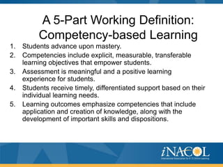 A 5-Part Working Definition:
          Competency-based Learning
1.   Students advance upon mastery.
2.   Competencies include explicit, measurable, transferable
     learning objectives that empower students.
3.   Assessment is meaningful and a positive learning
     experience for students.
4.   Students receive timely, differentiated support based on their
     individual learning needs.
5.   Learning outcomes emphasize competencies that include
     application and creation of knowledge, along with the
     development of important skills and dispositions.
 