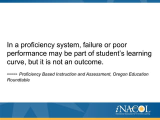 In a proficiency system, failure or poor
performance may be part of student’s learning
curve, but it is not an outcome.
----- Proficiency Based Instruction and Assessment, Oregon Education
Roundtable
 