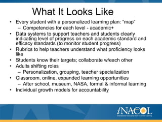 What It Looks Like
• Every student with a personalized learning plan: “map”
    – Competencies for each level - academic+
• Data systems to support teachers and students clearly
  indicating level of progress on each academic standard and
  efficacy standards (to monitor student progress)
• Rubrics to help teachers understand what proficiency looks
  like
• Students know their targets; collaborate w/each other
• Adults shifting roles
    – Personalization, grouping, teacher specialization
• Classroom, online, expanded learning opportunities
    – After school, museum, NASA, formal & informal learning
• Individual growth models for accountability
 