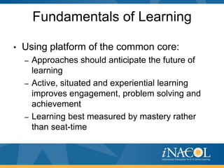 Fundamentals of Learning

•   Using platform of the common core:
    – Approaches should anticipate the future of
      learning
    – Active, situated and experiential learning
      improves engagement, problem solving and
      achievement
    – Learning best measured by mastery rather
      than seat-time
 