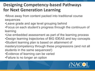 Designing Competency-based Pathways
for Next Generation Learning
•Move away from content packed into traditional course
sequences
•Leave grade and age level grouping behind
•Focus on each student’s progress through the continuum of
learning
•Use embedded assessment as part of the learning process
•Design learning trajectories of BIG IDEAS and key concepts
•Student learning plan is based on attainment of
mastery/competency through these progressions (and not all
students in the same sequences!)
•Evidence of learning can be varied
•Failure is no longer an option
 