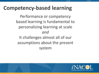 Competency-based learning
       Performance or competency
    based learning is fundamental to
      personalizing learning at scale
                    and
      It challenges almost all of our
     assumptions about the present
                  system
 