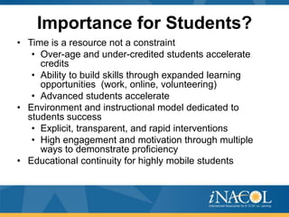 Importance for Students?
• Time is a resource not a constraint
   • Over-age and under-credited students accelerate
     credits
   • Ability to build skills through expanded learning
     opportunities (work, online, volunteering)
   • Advanced students accelerate
• Environment and instructional model dedicated to
  students success
   • Explicit, transparent, and rapid interventions
   • High engagement and motivation through multiple
     ways to demonstrate proficiency
• Educational continuity for highly mobile students



                                                         42
 