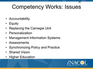 46

     Competency Works: Issues
•   Accountability
•   Equity
•   Replacing the Carnegie Unit
•   Personalization
•   Management Information Systems
•   Assessments
•   Synchronizing Policy and Practice
•   Shared Vision
•   Higher Education
 