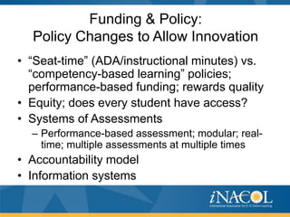 Funding & Policy:
  Policy Changes to Allow Innovation
• “Seat-time” (ADA/instructional minutes) vs.
  “competency-based learning” policies;
  performance-based funding; rewards quality
• Equity; does every student have access?
• Systems of Assessments
  – Performance-based assessment; modular; real-
    time; multiple assessments at multiple times
• Accountability model
• Information systems
 
