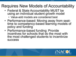 Requires New Models of Accountability
 • Federal & State Accountability MUST be
   using an individual student growth model
   • Value-add models are considered best
 • Performance-based: Moving away from seat-
   time to competency-based learning models of
   policy and funding
 • Performance-based funding: Provide
   incentives for schools that do the most with
   the most challenged students to incentivize
   success
 