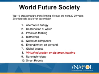 World Future Society
Top 10 breakthroughs transforming life over the next 20-30 years
Best forecast data ever assembled

       1.    Alternative energy
       2.    Desalination of water
       3.    Precision farming
       4.    Biometrics
       5.    Quantum computers
       6.    Entertainment on demand
       7.    Global access
       8.    Virtual education or distance learning
       9.    Nanotechnology
       10.   Smart Robots
 