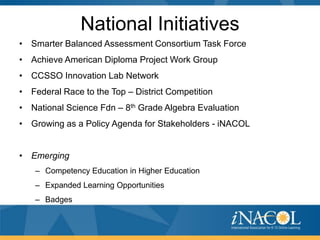 National Initiatives
• Smarter Balanced Assessment Consortium Task Force
• Achieve American Diploma Project Work Group
• CCSSO Innovation Lab Network
• Federal Race to the Top – District Competition
• National Science Fdn – 8th Grade Algebra Evaluation
• Growing as a Policy Agenda for Stakeholders - iNACOL


• Emerging
   – Competency Education in Higher Education
   – Expanded Learning Opportunities
   – Badges
 
