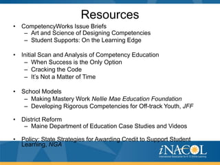 Resources
• CompetencyWorks Issue Briefs
   – Art and Science of Designing Competencies
   – Student Supports: On the Learning Edge

• Initial Scan and Analysis of Competency Education
   – When Success is the Only Option
   – Cracking the Code
   – It’s Not a Matter of Time

• School Models
   – Making Mastery Work Nellie Mae Education Foundation
   – Developing Rigorous Competencies for Off-track Youth, JFF

• District Reform
   – Maine Department of Education Case Studies and Videos

• Policy: State Strategies for Awarding Credit to Support Student
  Learning, NGA
 