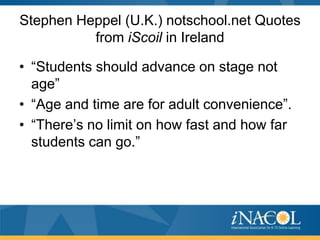 Stephen Heppel (U.K.) notschool.net Quotes
          from iScoil in Ireland

• “Students should advance on stage not
  age”
• “Age and time are for adult convenience”.
• “There’s no limit on how fast and how far
  students can go.”
 