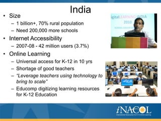 • Size
                              India
   – 1 billion+, 70% rural population
   – Need 200,000 more schools
• Internet Accessibility
   – 2007-08 - 42 million users (3.7%)
• Online Learning
   – Universal access for K-12 in 10 yrs
   – Shortage of good teachers
   – “Leverage teachers using technology to
     bring to scale”
   – Educomp digitizing learning resources
     for K-12 Education
 