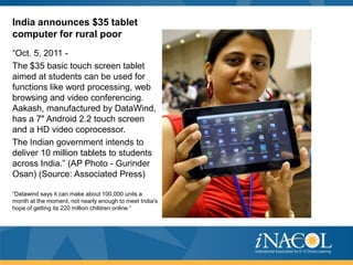 India announces $35 tablet
computer for rural poor
“Oct. 5, 2011 -
The $35 basic touch screen tablet
aimed at students can be used for
functions like word processing, web
browsing and video conferencing.
Aakash, manufactured by DataWind,
has a 7" Android 2.2 touch screen
and a HD video coprocessor.
The Indian government intends to
deliver 10 million tablets to students
across India.” (AP Photo - Gurinder
Osan) (Source: Associated Press)

“Datawind says it can make about 100,000 units a
month at the moment, not nearly enough to meet India's
hope of getting its 220 million children online.”
 